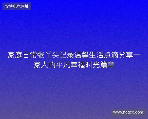 家庭日常张丫头记录温馨生活点滴分享一家人的平凡幸福时光篇章