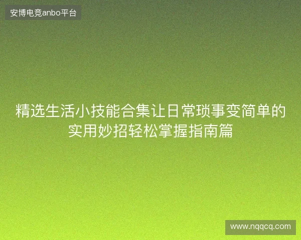 精选生活小技能合集让日常琐事变简单的实用妙招轻松掌握指南篇 精选生活小技能合集让日常琐事变简单的实用妙招轻松掌握指南篇