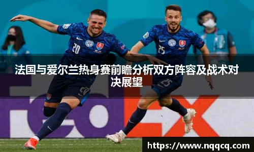 法国与爱尔兰热身赛前瞻分析双方阵容及战术对决展望